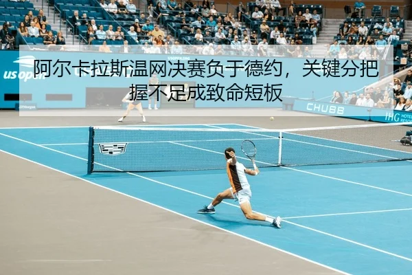 阿尔卡拉斯温网决赛负于德约，关键分把握不足成致命短板